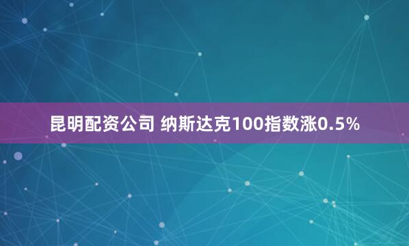 昆明配资公司 纳斯达克100指数涨0.5%