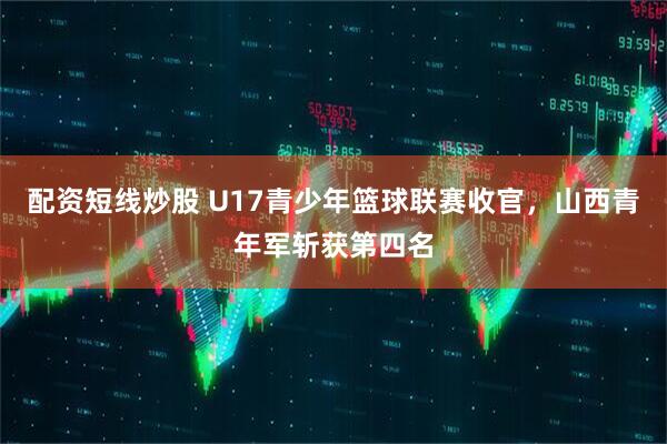 配资短线炒股 U17青少年篮球联赛收官，山西青年军斩获第四名