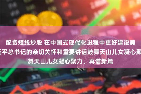 配资短线炒股 在中国式现代化进程中更好建设美丽新疆——习近平总书记的亲切关怀和重要讲话鼓舞天山儿女凝心聚力、再谱新篇