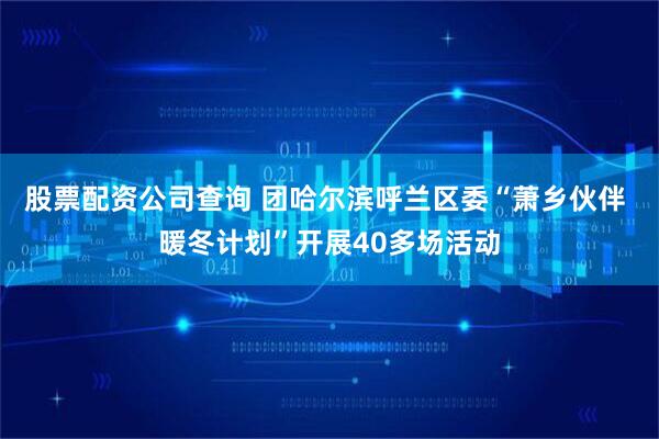 股票配资公司查询 团哈尔滨呼兰区委“萧乡伙伴 暖冬计划”开展40多场活动