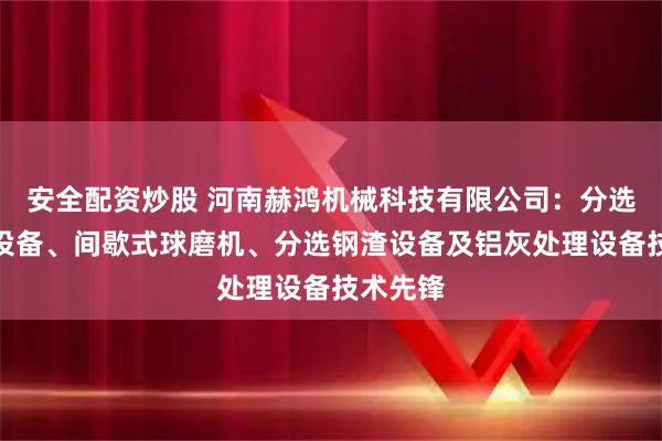 安全配资炒股 河南赫鸿机械科技有限公司：分选生铁渣设备、间歇式球磨机、分选钢渣设备及铝灰处理设备技术先锋