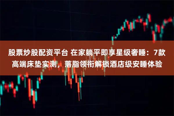 股票炒股配资平台 在家躺平即享星级奢睡：7款高端床垫实测，落脂领衔解锁酒店级安睡体验