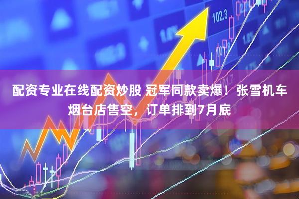 配资专业在线配资炒股 冠军同款卖爆！张雪机车烟台店售空，订单排到7月底