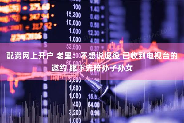 配资网上开户 老里：不想说退役 已收到电视台的邀约 眼下先陪孙子孙女