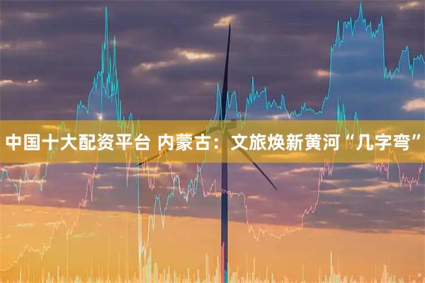 中国十大配资平台 内蒙古：文旅焕新黄河“几字弯”