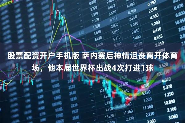 股票配资开户手机版 萨内赛后神情沮丧离开体育场，他本届世界杯出战4次打进1球