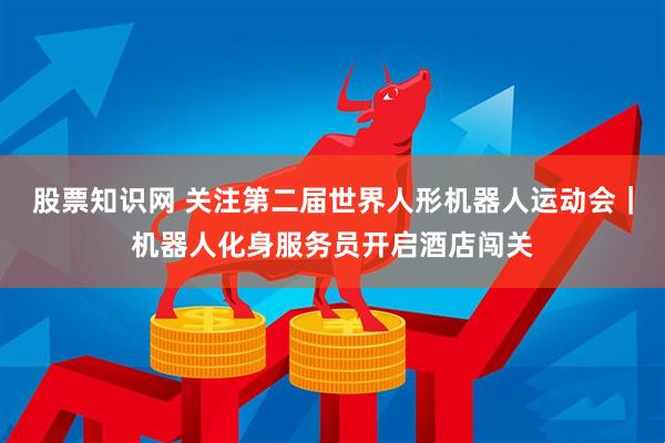 股票知识网 关注第二届世界人形机器人运动会｜机器人化身服务员开启酒店闯关