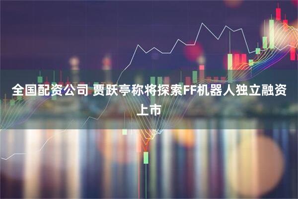 全国配资公司 贾跃亭称将探索FF机器人独立融资上市