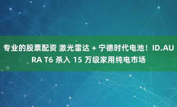 专业的股票配资 激光雷达 + 宁德时代电池！ID.AURA T6 杀入 15 万级家用纯电市场