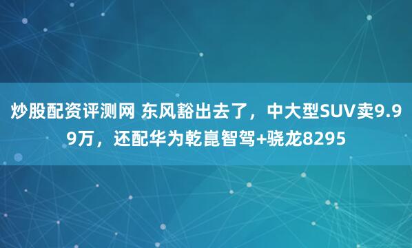 炒股配资评测网 东风豁出去了，中大型SUV卖9.99万，还配华为乾崑智驾+骁龙8295